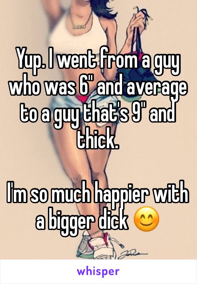 Yup. I went from a guy who was 6" and average to a guy that's 9" and thick. 

I'm so much happier with a bigger dick 😊