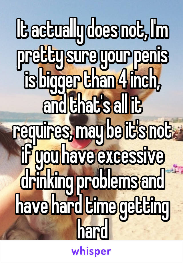 It actually does not, I'm pretty sure your penis is bigger than 4 inch, and that's all it requires, may be it's not if you have excessive drinking problems and have hard time getting hard