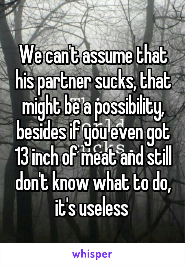 We can't assume that his partner sucks, that might be a possibility, besides if you even got 13 inch of meat and still don't know what to do, it's useless 