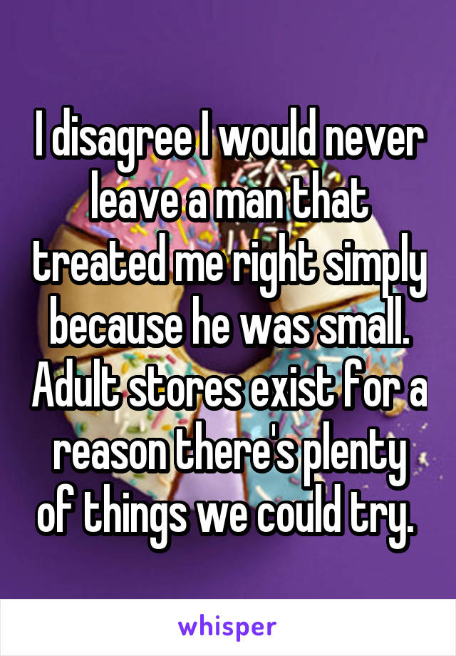 I disagree I would never leave a man that treated me right simply because he was small. Adult stores exist for a reason there's plenty of things we could try. 