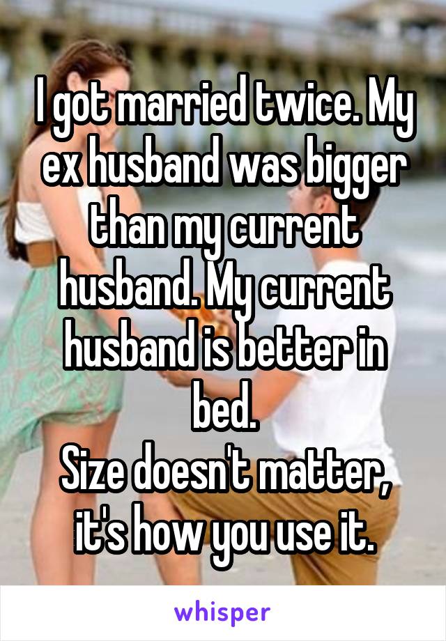 I got married twice. My ex husband was bigger than my current husband. My current husband is better in bed.
Size doesn't matter, it's how you use it.