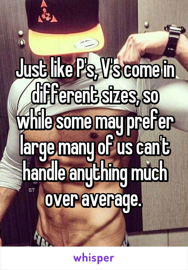 Just like P's, V's come in different sizes, so while some may prefer large many of us can't handle anything much over average. 