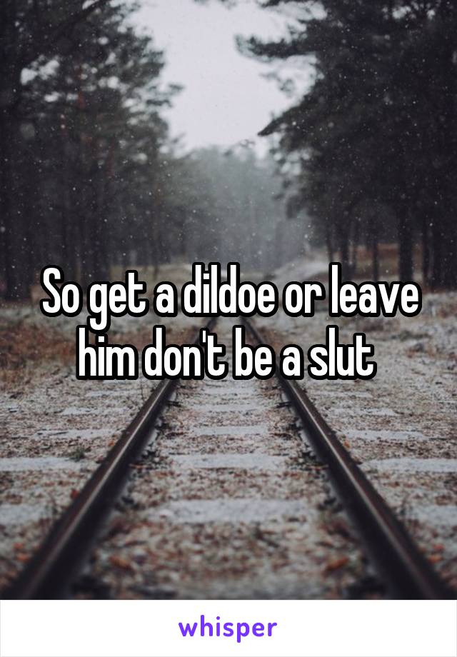 So get a dildoe or leave him don't be a slut 