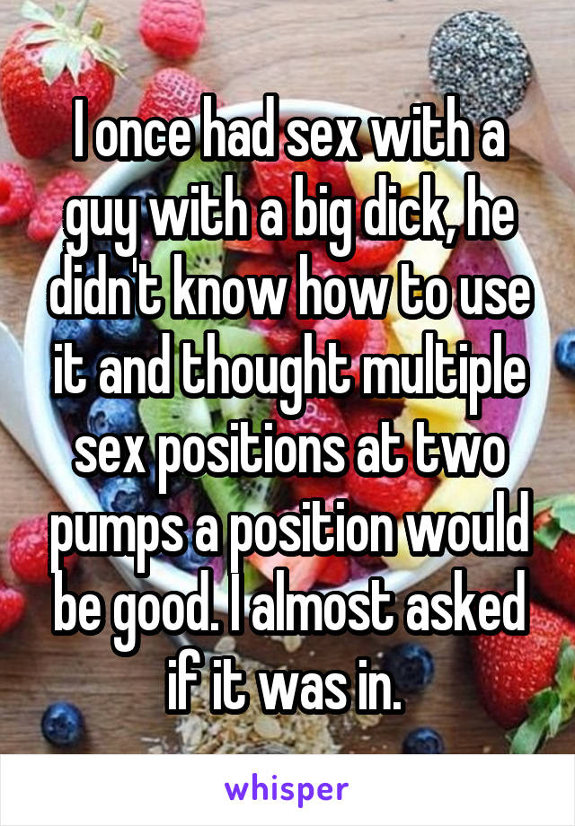 I once had sex with a guy with a big dick, he didn't know how to use it and thought multiple sex positions at two pumps a position would be good. I almost asked if it was in. 