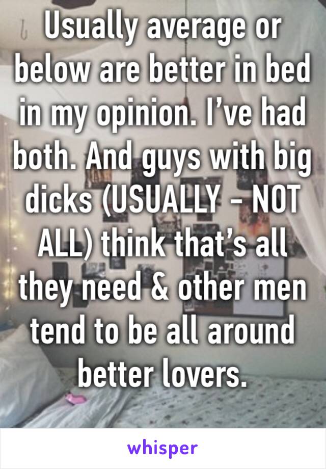 Usually average or below are better in bed in my opinion. I’ve had both. And guys with big dicks (USUALLY - NOT ALL) think that’s all they need & other men tend to be all around better lovers. 