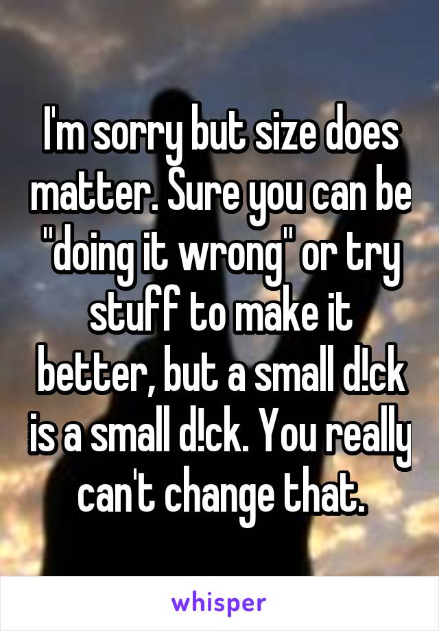 I'm sorry but size does matter. Sure you can be "doing it wrong" or try stuff to make it better, but a small d!ck is a small d!ck. You really can't change that.