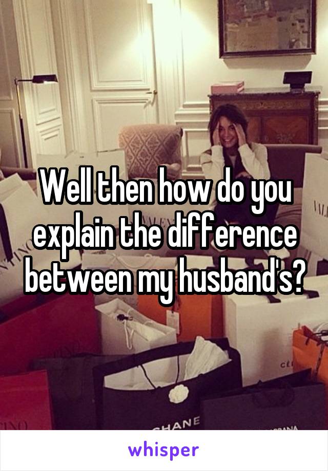 Well then how do you explain the difference between my husband's?