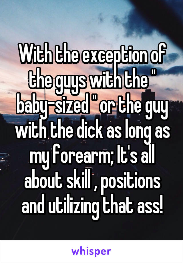 With the exception of the guys with the " baby-sized " or the guy with the dick as long as my forearm; It's all about skill , positions and utilizing that ass!