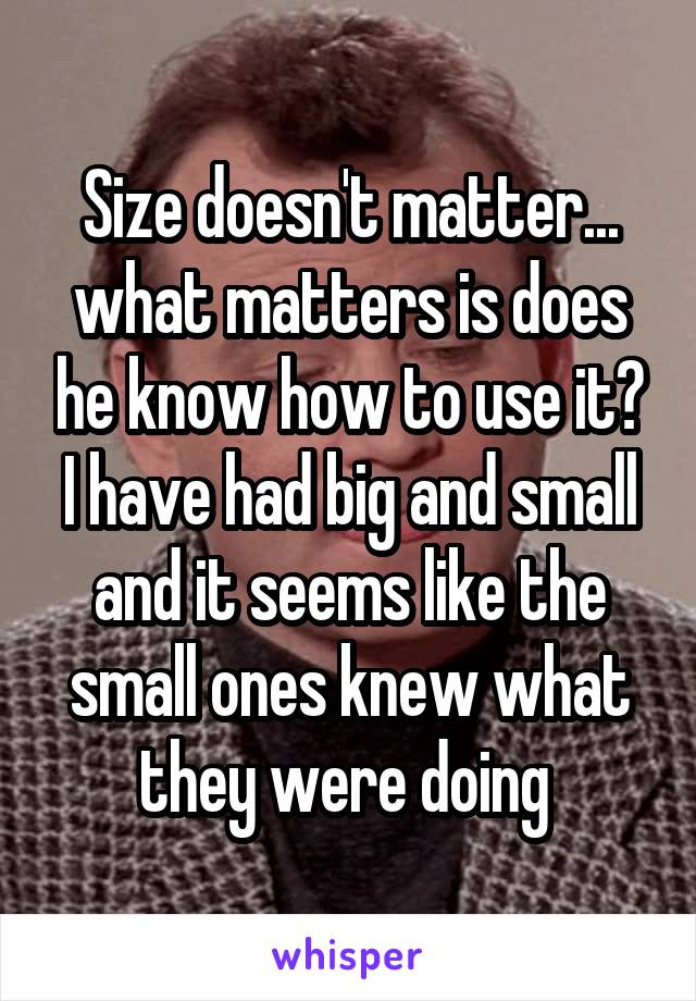 Size doesn't matter... what matters is does he know how to use it? I have had big and small and it seems like the small ones knew what they were doing 