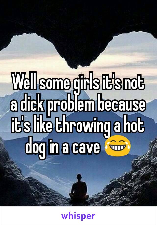 Well some girls it's not a dick problem because it's like throwing a hot dog in a cave 😂