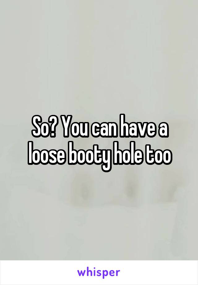 So? You can have a loose booty hole too