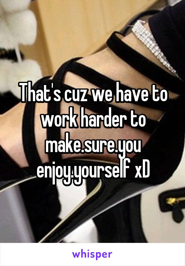 That's cuz we have to work harder to make.sure.you enjoy.yourself xD