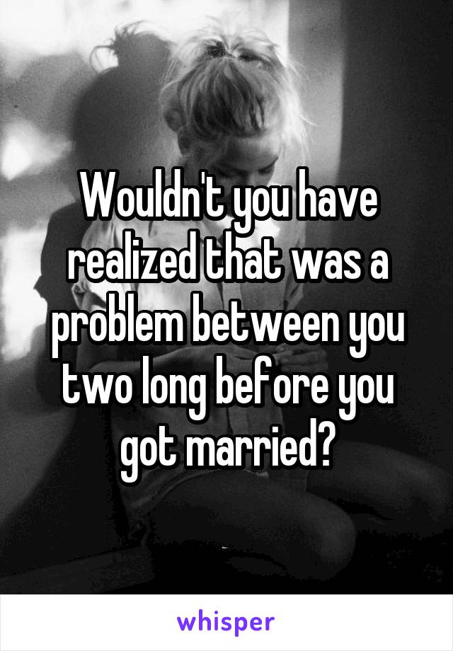 Wouldn't you have realized that was a problem between you two long before you got married?