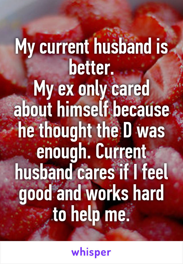 My current husband is better.
My ex only cared about himself because he thought the D was enough. Current husband cares if I feel good and works hard to help me.