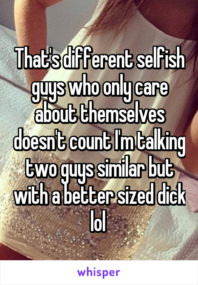 That's different selfish guys who only care about themselves doesn't count I'm talking two guys similar but with a better sized dick lol 