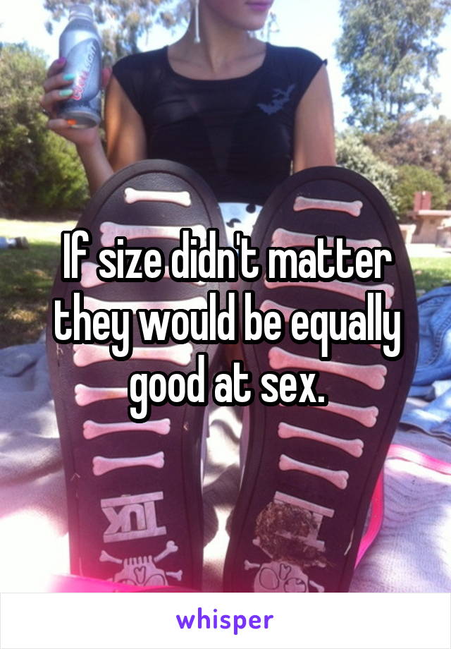 If size didn't matter they would be equally good at sex.