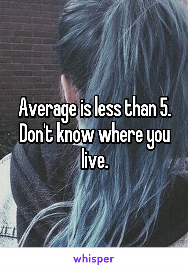 Average is less than 5. Don't know where you live.