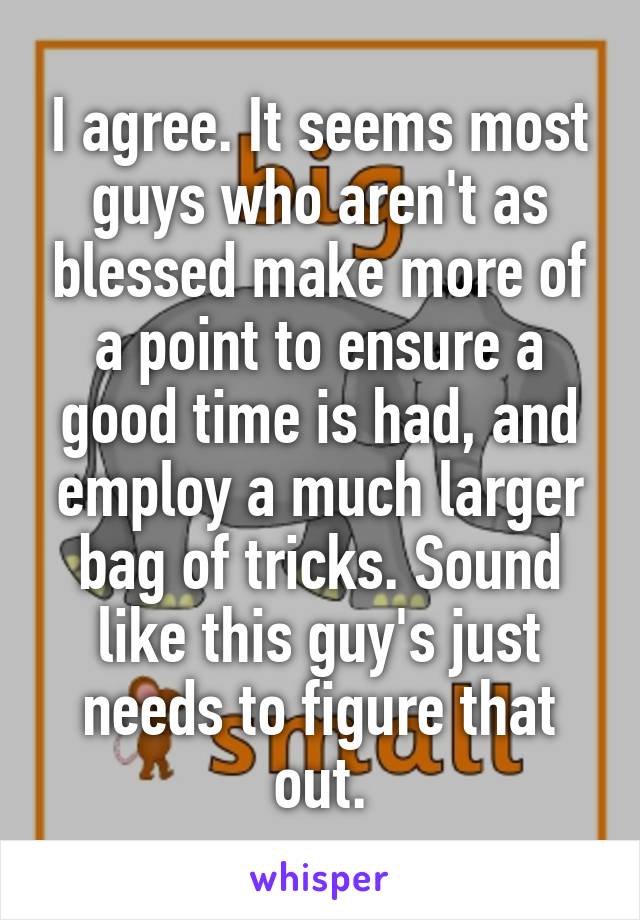 I agree. It seems most guys who aren't as blessed make more of a point to ensure a good time is had, and employ a much larger bag of tricks. Sound like this guy's just needs to figure that out.