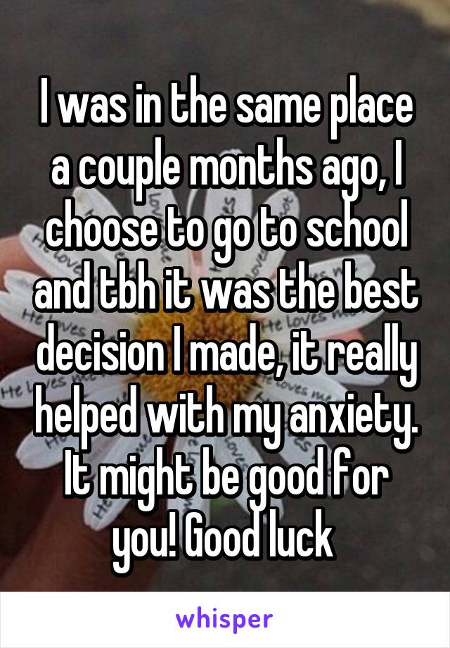 I was in the same place a couple months ago, I choose to go to school and tbh it was the best decision I made, it really helped with my anxiety. It might be good for you! Good luck 