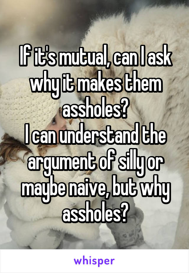 If it's mutual, can I ask why it makes them assholes?
I can understand the argument of silly or maybe naive, but why assholes?