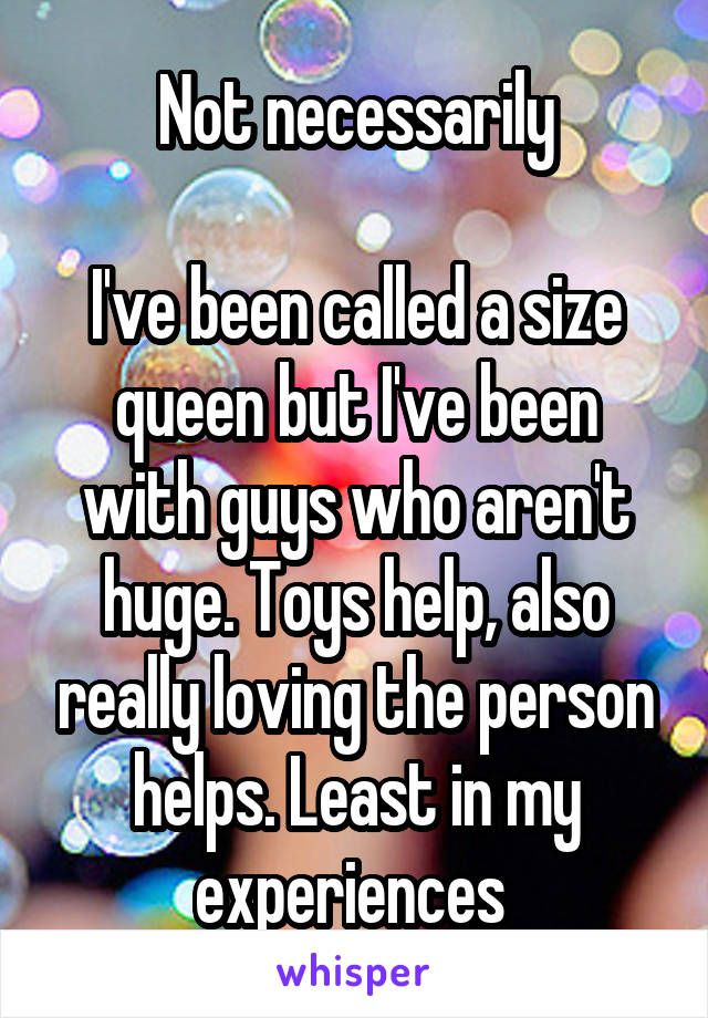 Not necessarily

I've been called a size queen but I've been with guys who aren't huge. Toys help, also really loving the person helps. Least in my experiences 