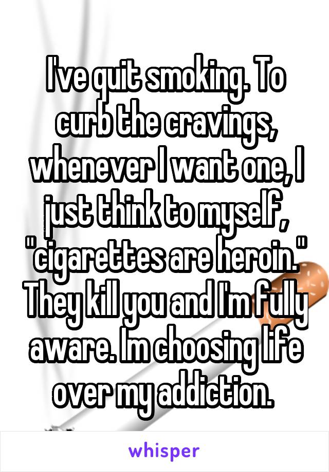 I've quit smoking. To curb the cravings, whenever I want one, I just think to myself, "cigarettes are heroin." They kill you and I'm fully aware. Im choosing life over my addiction. 