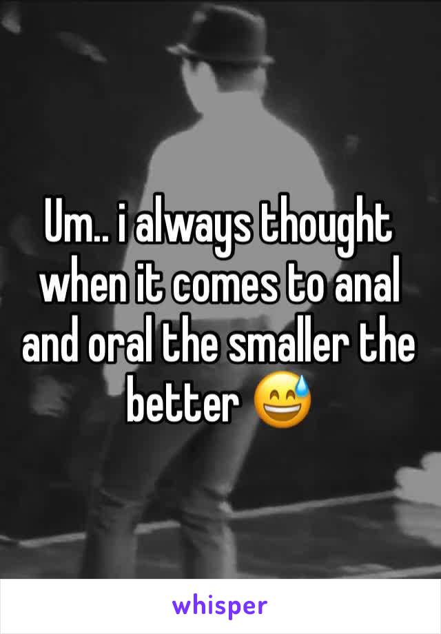 Um.. i always thought when it comes to anal and oral the smaller the better 😅 