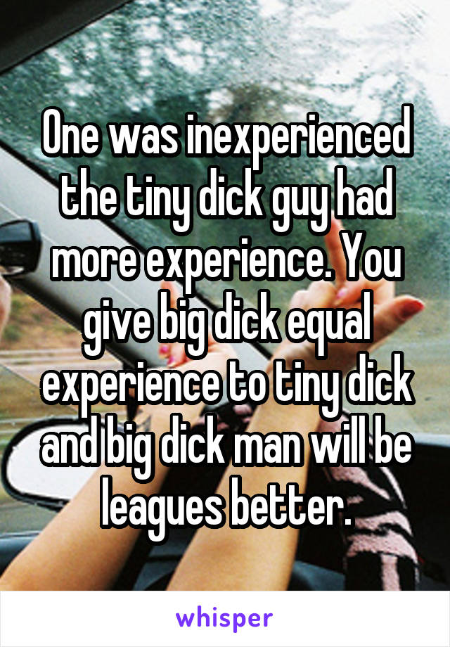 One was inexperienced the tiny dick guy had more experience. You give big dick equal experience to tiny dick and big dick man will be leagues better.