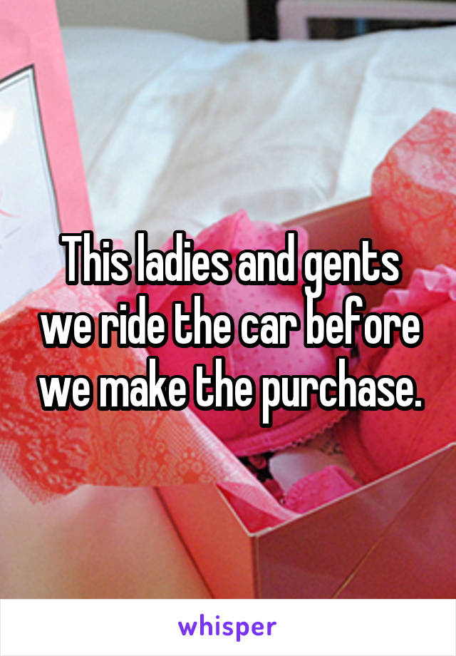 This ladies and gents we ride the car before we make the purchase.