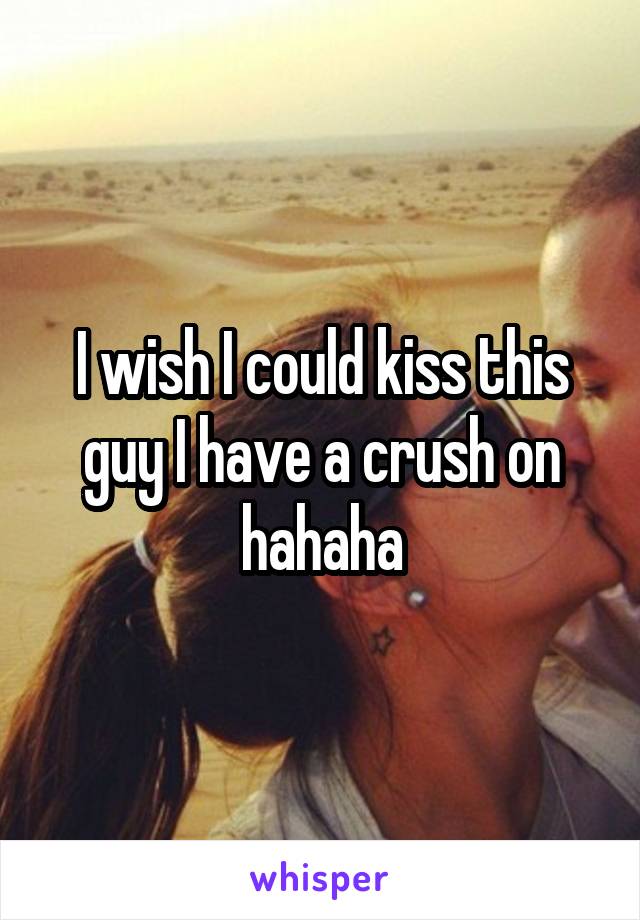 I wish I could kiss this guy I have a crush on hahaha