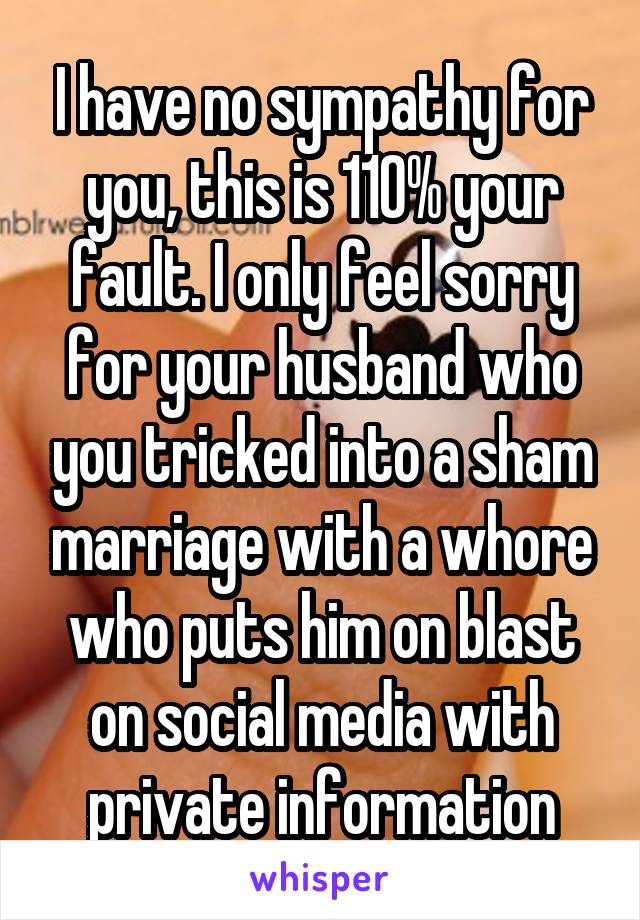 I have no sympathy for you, this is 110% your fault. I only feel sorry for your husband who you tricked into a sham marriage with a whore who puts him on blast on social media with private information