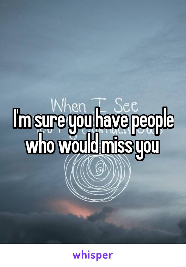 I'm sure you have people who would miss you 