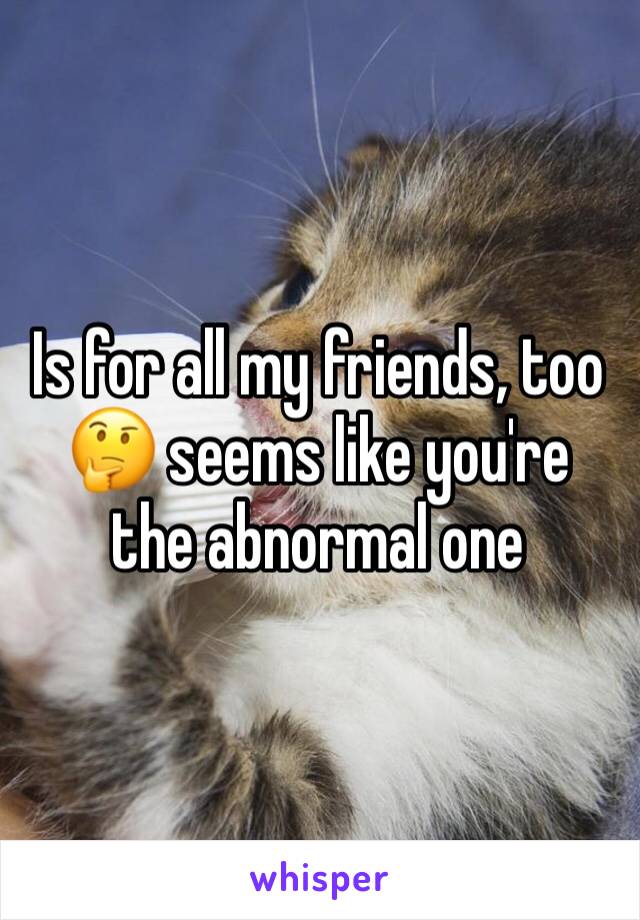 Is for all my friends, too 🤔 seems like you're the abnormal one 