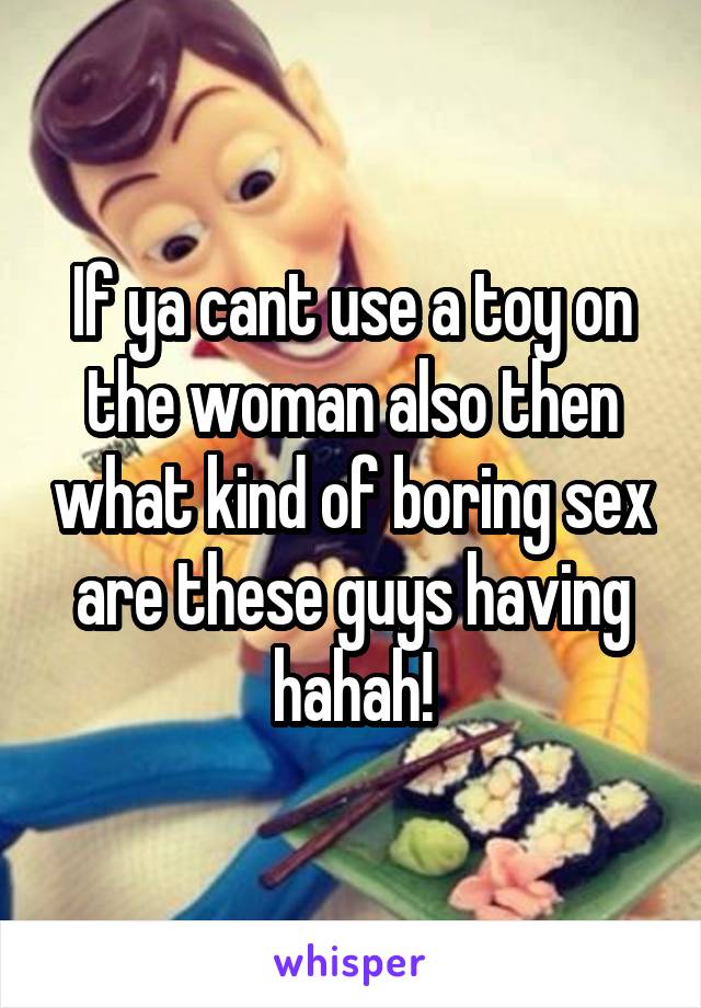 If ya cant use a toy on the woman also then what kind of boring sex are these guys having hahah!