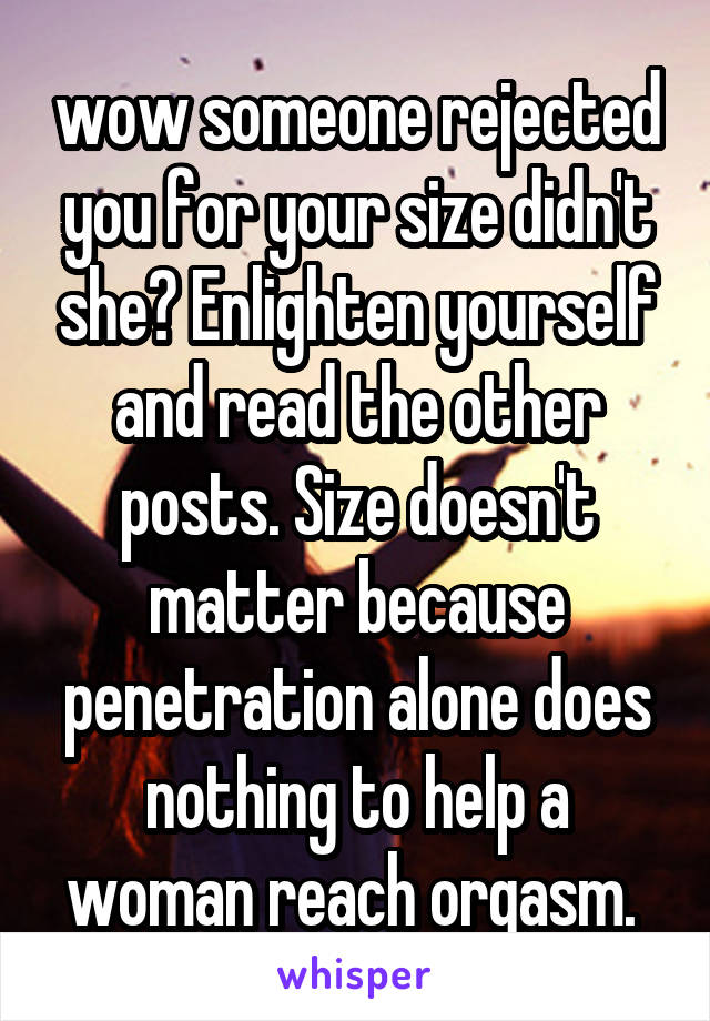 wow someone rejected you for your size didn't she? Enlighten yourself and read the other posts. Size doesn't matter because penetration alone does nothing to help a woman reach orgasm. 