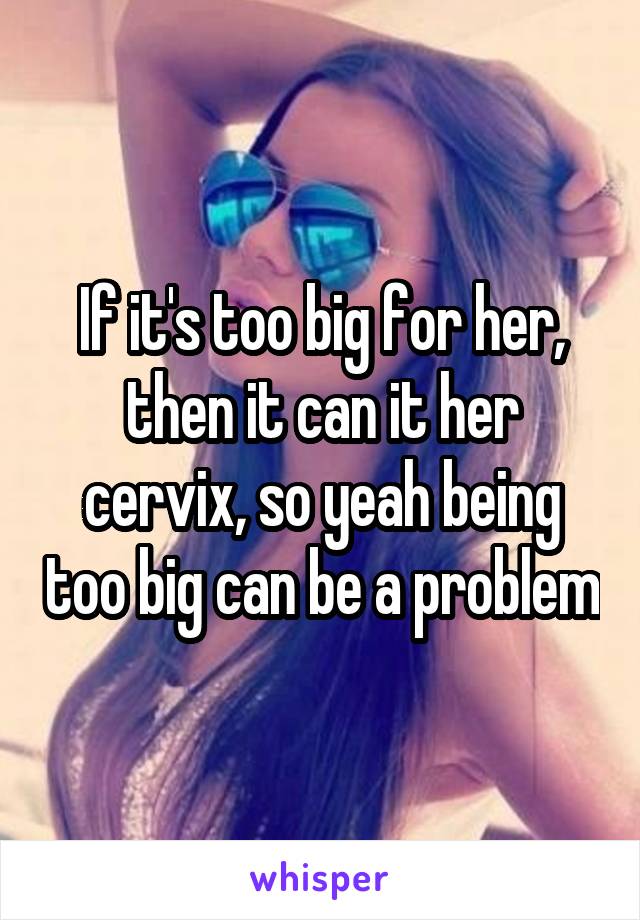 If it's too big for her, then it can it her cervix, so yeah being too big can be a problem