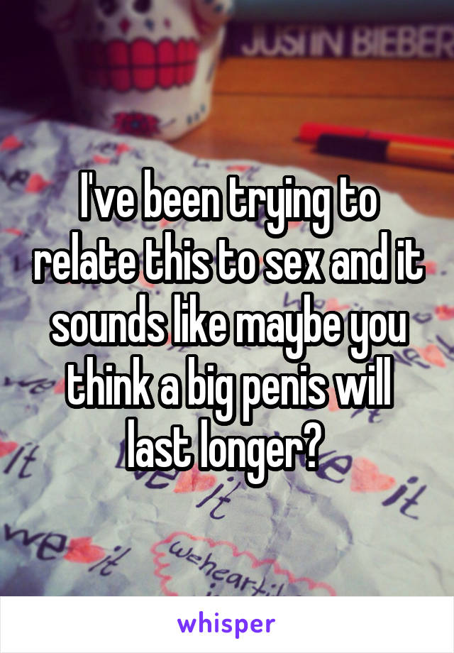 I've been trying to relate this to sex and it sounds like maybe you think a big penis will last longer? 