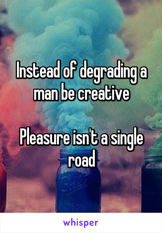 Instead of degrading a man be creative

Pleasure isn't a single road