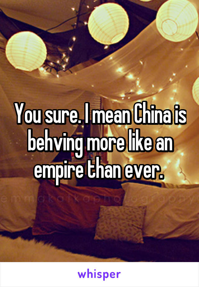 You sure. I mean China is behving more like an empire than ever. 