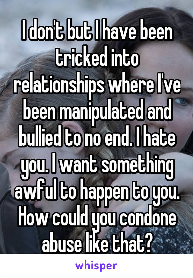 I don't but I have been tricked into relationships where I've been manipulated and bullied to no end. I hate you. I want something awful to happen to you. How could you condone abuse like that?