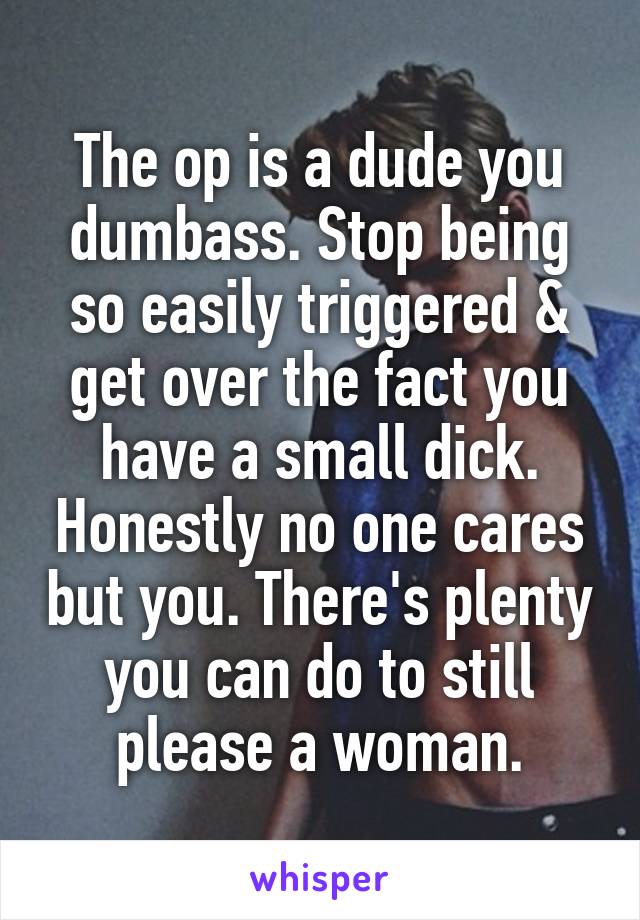 The op is a dude you dumbass. Stop being so easily triggered & get over the fact you have a small dick. Honestly no one cares but you. There's plenty you can do to still please a woman.