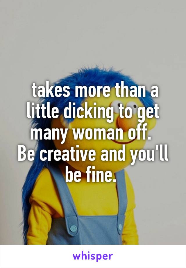  takes more than a little dicking to get many woman off. 
Be creative and you'll be fine. 