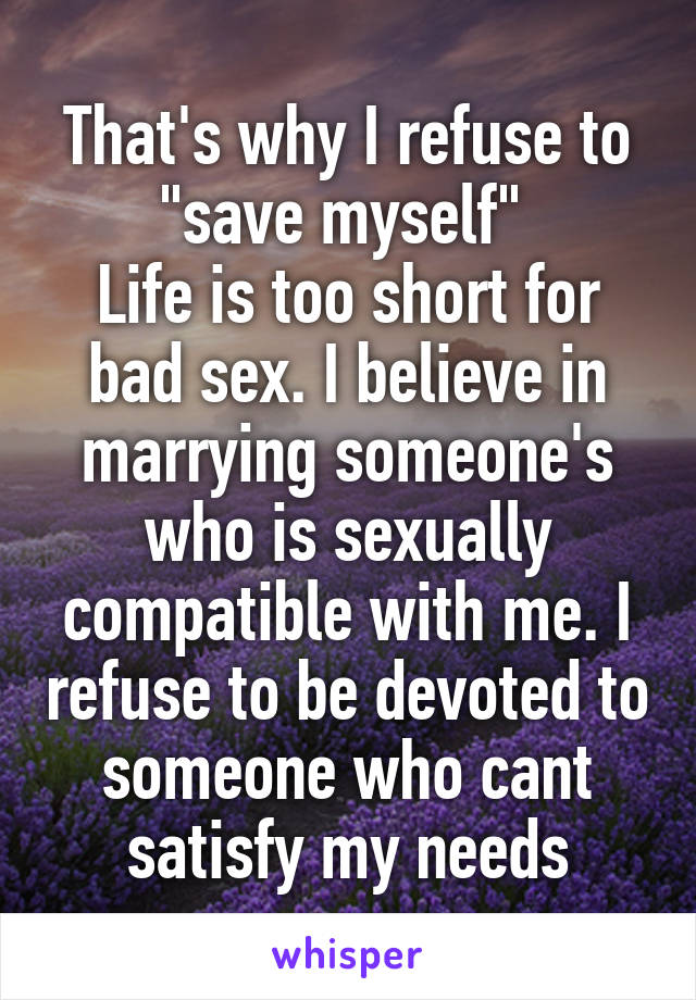 That's why I refuse to "save myself" 
Life is too short for bad sex. I believe in marrying someone's who is sexually compatible with me. I refuse to be devoted to someone who cant satisfy my needs