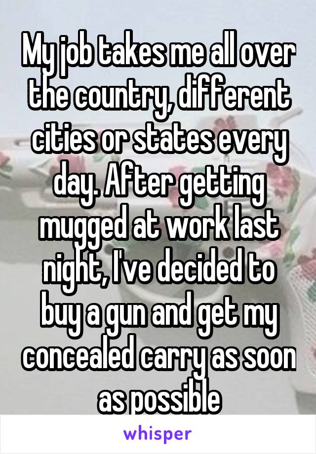 My job takes me all over the country, different cities or states every day. After getting mugged at work last night, I've decided to buy a gun and get my concealed carry as soon as possible