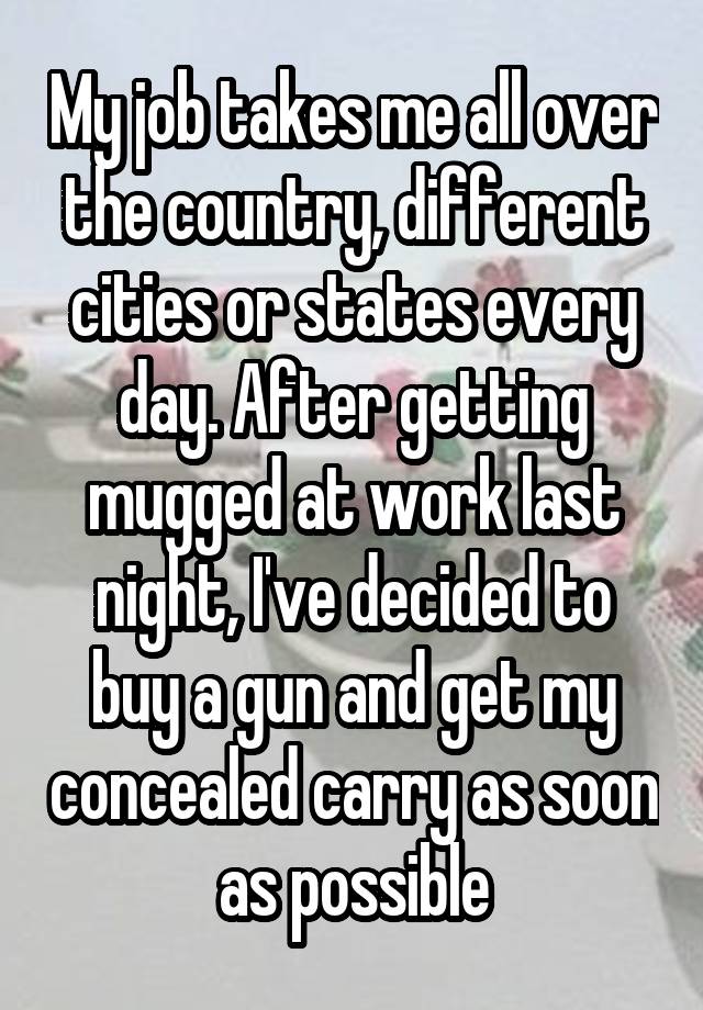 My job takes me all over the country, different cities or states every day. After getting mugged at work last night, I've decided to buy a gun and get my concealed carry as soon as possible