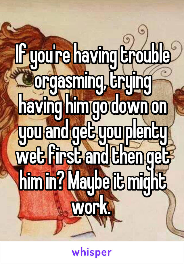 If you're having trouble orgasming, trying having him go down on you and get you plenty wet first and then get him in? Maybe it might work. 