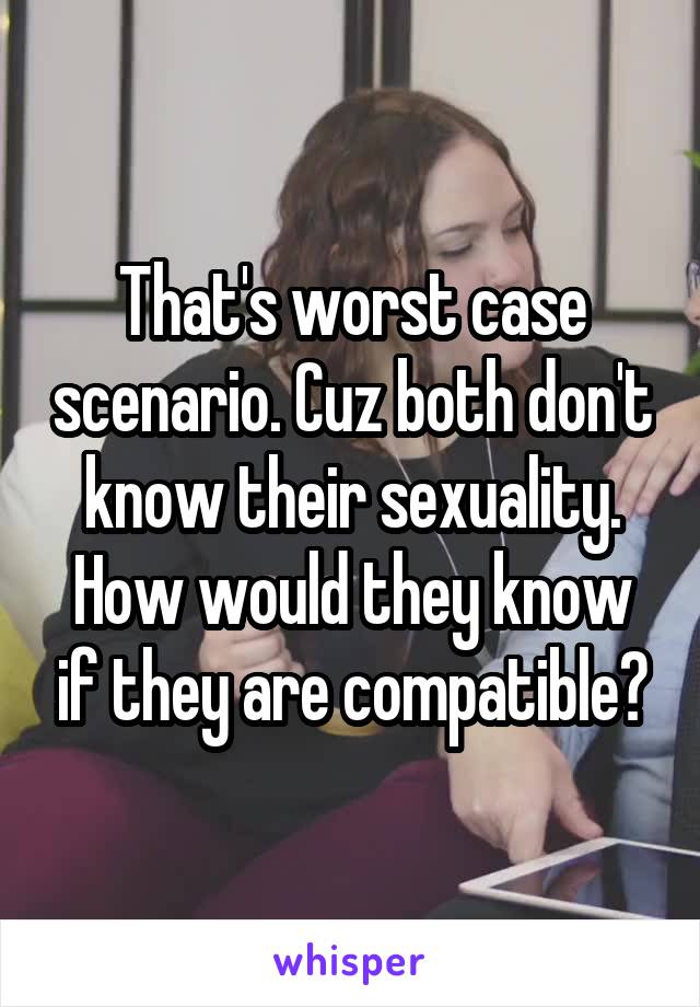 That's worst case scenario. Cuz both don't know their sexuality. How would they know if they are compatible?