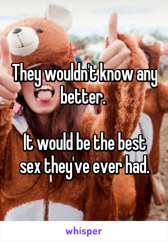 They wouldn't know any better. 

It would be the best sex they've ever had.