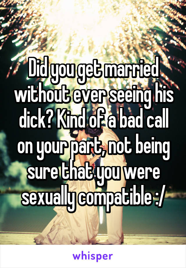 Did you get married without ever seeing his dick? Kind of a bad call on your part, not being sure that you were sexually compatible :/