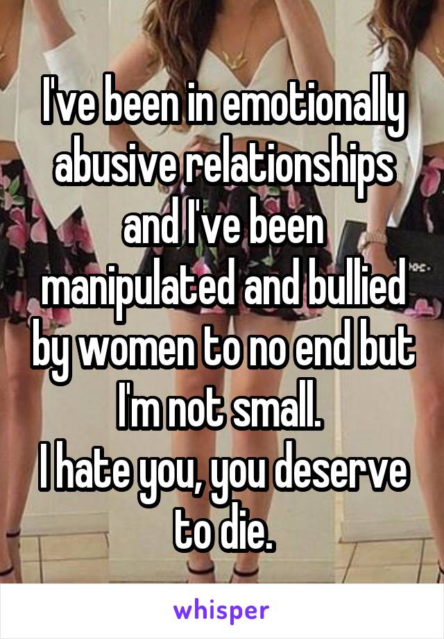 I've been in emotionally abusive relationships and I've been manipulated and bullied by women to no end but I'm not small. 
I hate you, you deserve to die.